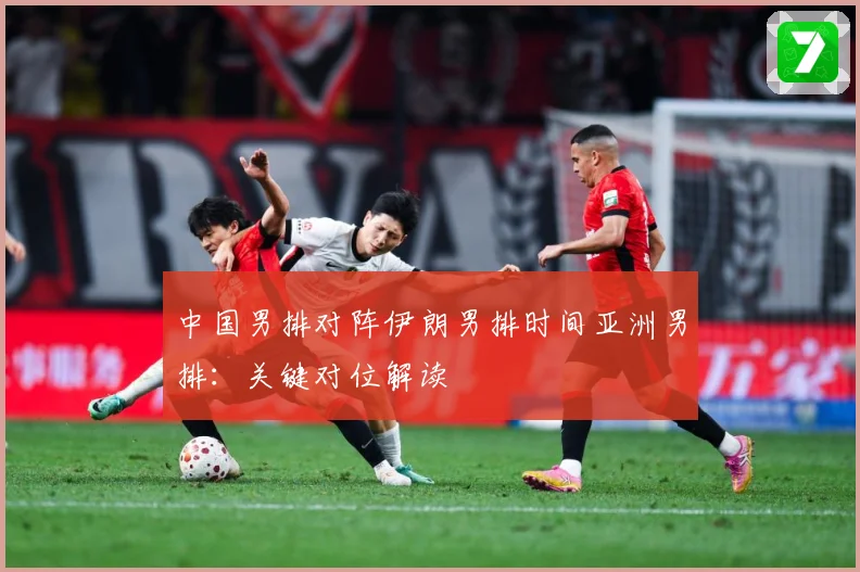 中国男排对阵伊朗男排时间亚洲男排：关键对位解读