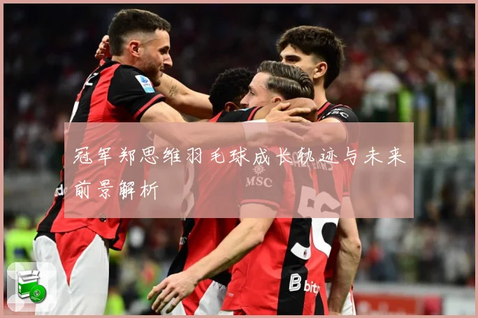 冠军郑思维羽毛球成长轨迹与未来前景解析