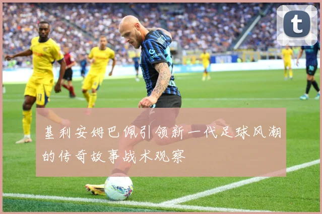 基利安姆巴佩引领新一代足球风潮的传奇故事战术观察