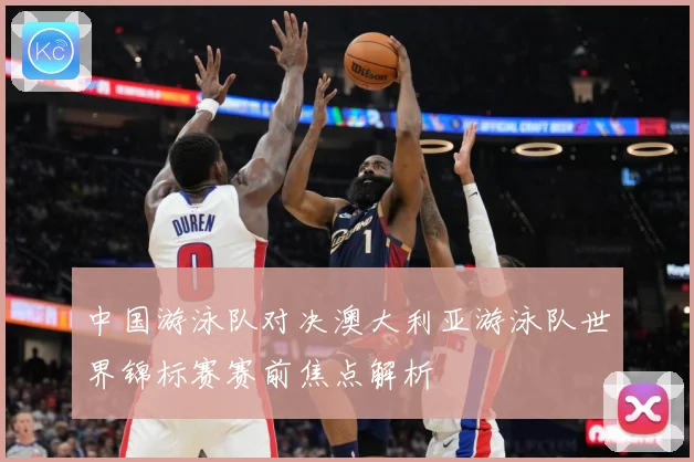 中国游泳队对决澳大利亚游泳队世界锦标赛赛前焦点解析