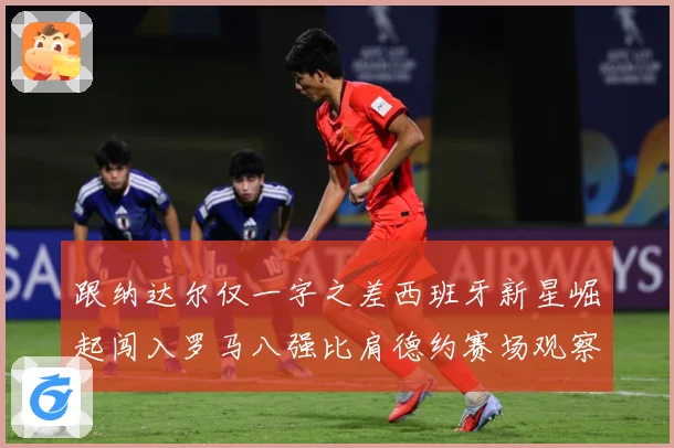 跟纳达尔仅一字之差西班牙新星崛起闯入罗马八强比肩德约赛场观察