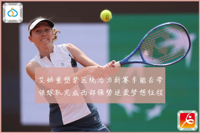 艾顿重塑禁区统治力新赛季能否带领球队完成西部强势逆袭梦想征程解析